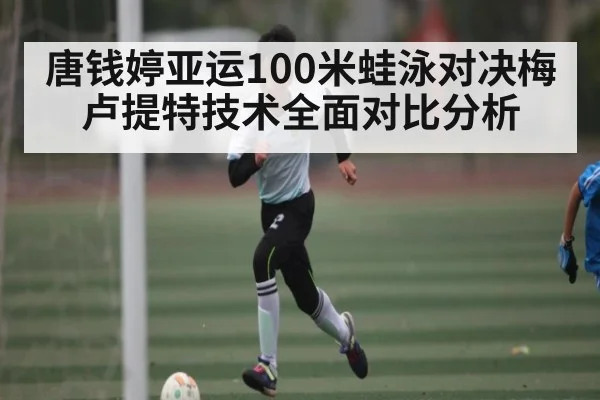 唐钱婷亚运100米蛙泳对决梅卢提特技术全面对比分析