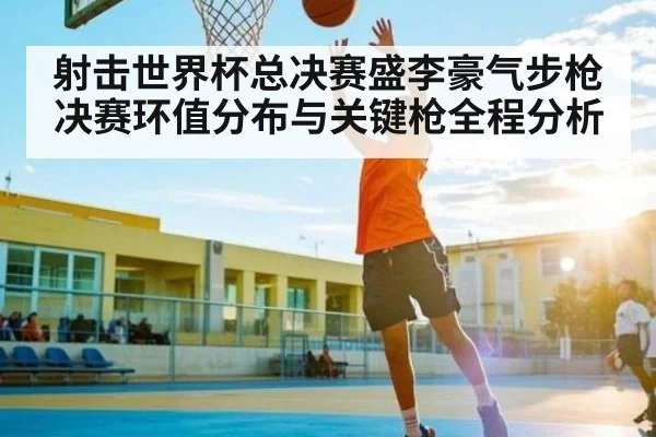 射击世界杯总决赛盛李豪气步枪决赛环值分布与关键枪全程分析